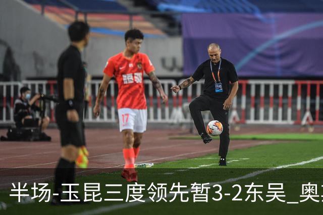 半场-玉昆三度领先暂3-2东吴 奥斯卡点射双响费尔南多破门+造点